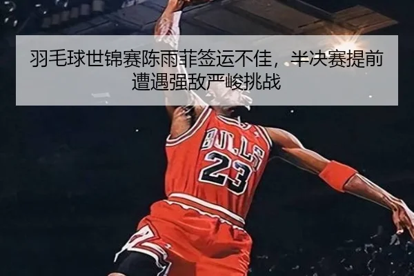 羽毛球世锦赛陈雨菲签运不佳，半决赛提前遭遇强敌严峻挑战