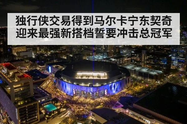 独行侠交易得到马尔卡宁东契奇迎来最强新搭档誓要冲击总冠军