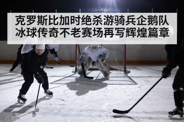 克罗斯比加时绝杀游骑兵企鹅队冰球传奇不老赛场再写辉煌篇章