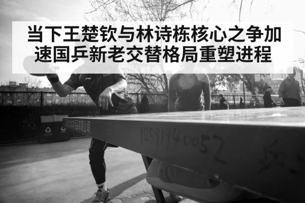 当下王楚钦与林诗栋核心之争加速国乒新老交替格局重塑进程
